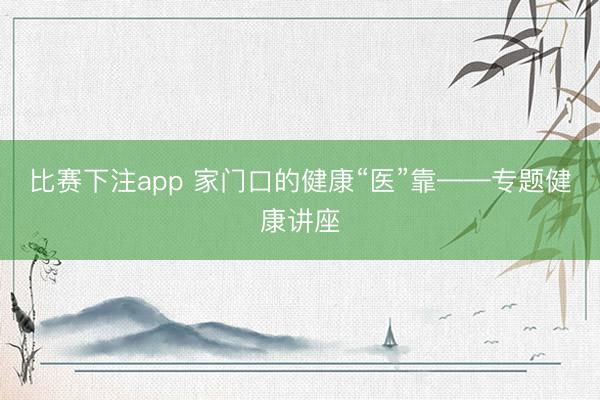 比赛下注app 家门口的健康“医”靠——专题健康讲座