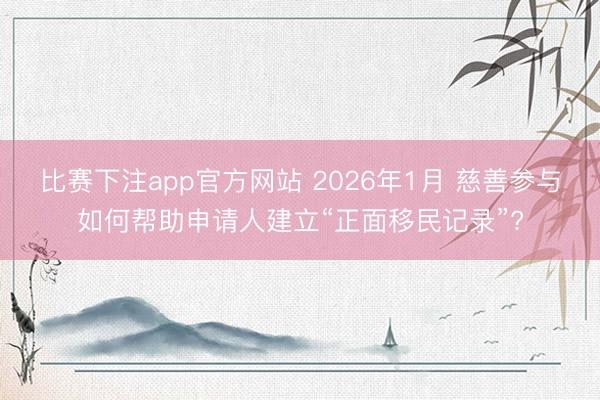 比赛下注app官方网站 2026年1月 慈善参与如何帮助申请人建立“正面移民记录”?
