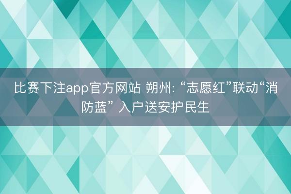 比赛下注app官方网站 朔州: “志愿红”联动“消防蓝” 入户送安护民生