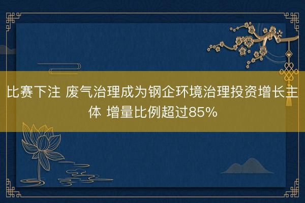 比赛下注 废气治理成为钢企环境治理投资增长主体 增量比例超过85%