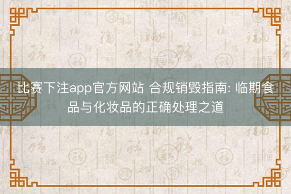 比赛下注app官方网站 合规销毁指南: 临期食品与化妆品的正确处理之道
