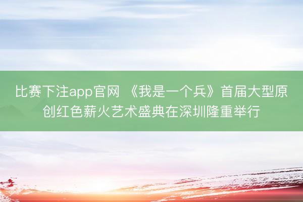 比赛下注app官网 《我是一个兵》首届大型原创红色薪火艺术盛典在深圳隆重举行