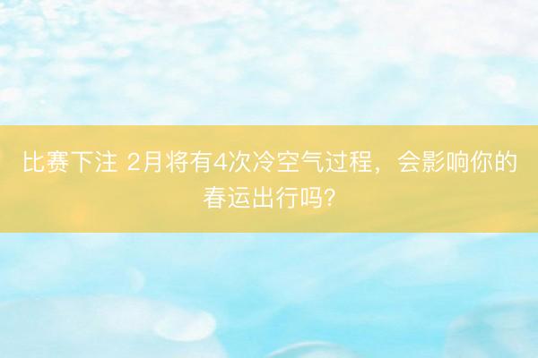 比赛下注 2月将有4次冷空气过程,会影响你的春运出行吗?