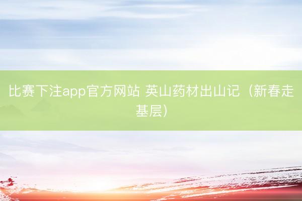 比赛下注app官方网站 英山药材出山记（新春走基层）