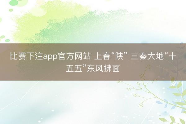 比赛下注app官方网站 上春“陕” 三秦大地“十五五”东风拂面