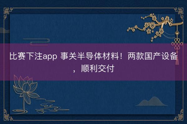 比赛下注app 事关半导体材料！两款国产设备，顺利交付