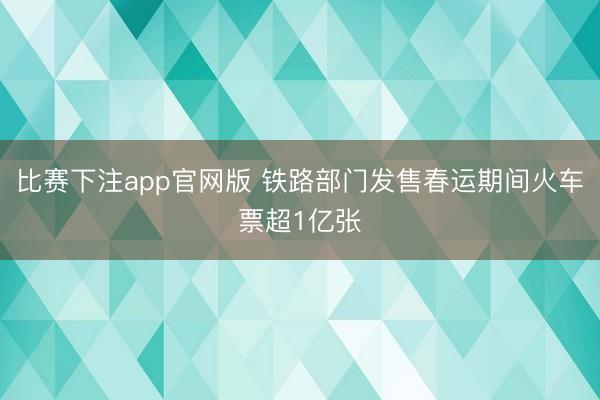 比赛下注app官网版 铁路部门发售春运期间火车票超1亿张