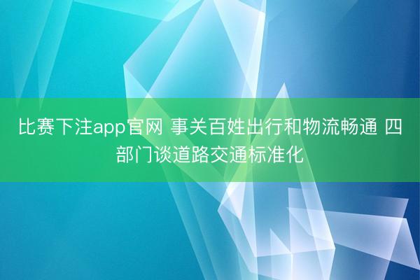 比赛下注app官网 事关百姓出行和物流畅通 四部门谈道路交通标准化