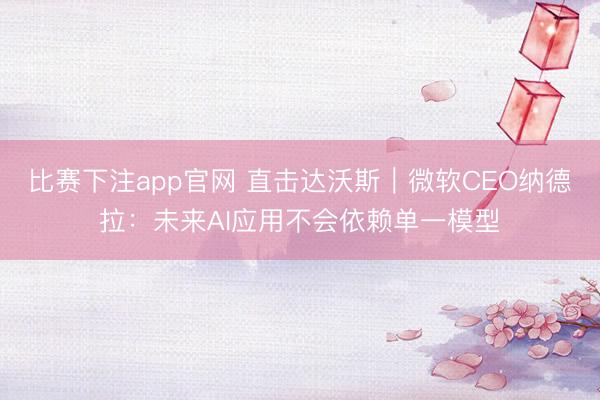 比赛下注app官网 直击达沃斯｜微软CEO纳德拉：未来AI应用不会依赖单一模型