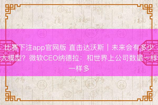 比赛下注app官网版 直击达沃斯｜未来会有多少AI大模型？微软CEO纳德拉：和世界上公司数量一样多