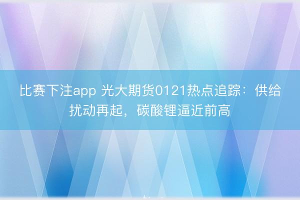 比赛下注app 光大期货0121热点追踪:供给扰动再起,碳酸锂逼近前高