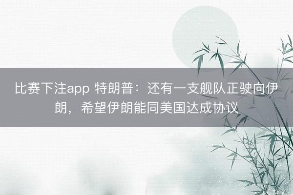 比赛下注app 特朗普：还有一支舰队正驶向伊朗，希望伊朗能同美国达成协议