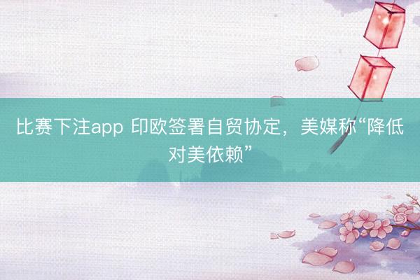 比赛下注app 印欧签署自贸协定，美媒称“降低对美依赖”