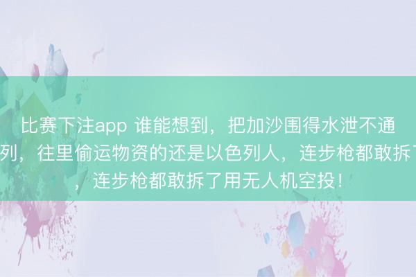 比赛下注app 谁能想到，把加沙围得水泄不通的，竟然是以色列，往里偷运物资的还是以色列人，连步枪都敢拆了用无人机空投！
