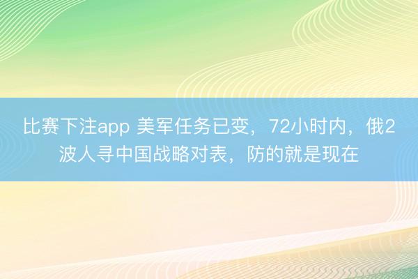 比赛下注app 美军任务已变，72小时内，俄2波人寻中国战略对表，防的就是现在