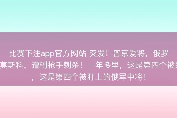 比赛下注app官方网站 突发!普京爱将,俄罗斯国防部中将在莫斯科,遭到枪手刺杀!一年多里,这是第四个被盯上的俄军中将!