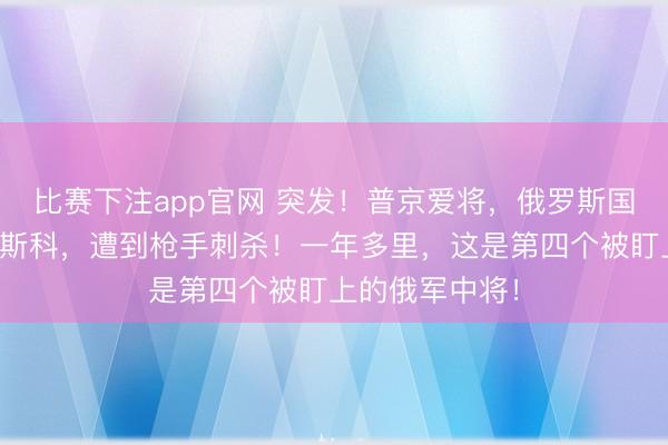 比赛下注app官网 突发!普京爱将,俄罗斯国防部中将在莫斯科,遭到枪手刺杀!一年多里,这是第四个被盯上的俄军中将!
