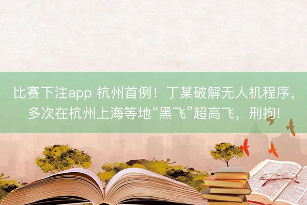 比赛下注app 杭州首例！丁某破解无人机程序，多次在杭州上海等地“黑飞”超高飞，刑拘!