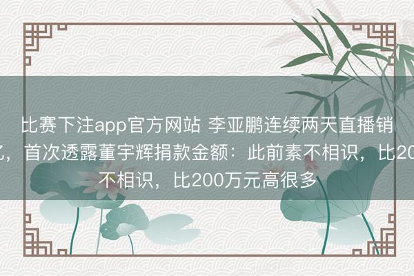 比赛下注app官方网站 李亚鹏连续两天直播销售额双双破亿，首次透露董宇辉捐款金额：此前素不相识，比200万元高很多