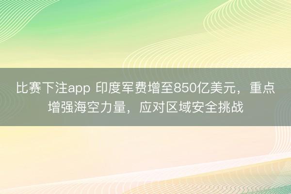 比赛下注app 印度军费增至850亿美元，重点增强海空力量，应对区域安全挑战