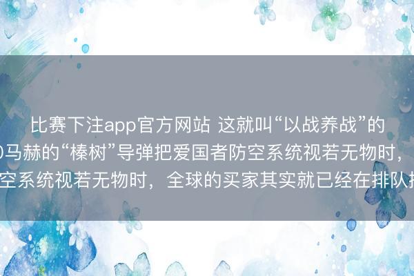 比赛下注app官方网站 这就叫“以战养战”的最高境界！当那一枚10马赫的“榛树”导弹把爱国者防空系统视若无物时，全球的买家其实就已经在排队掏钱了。