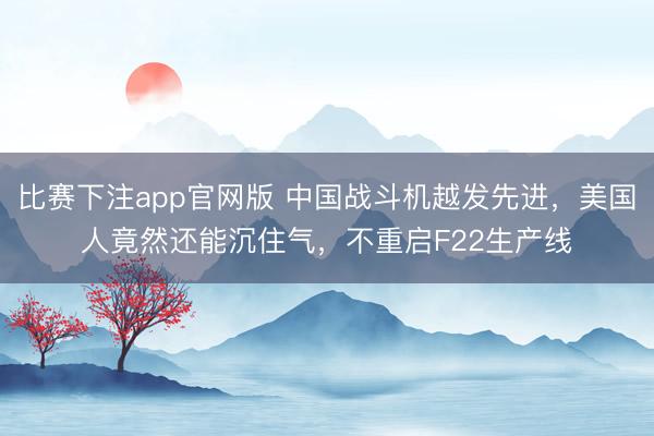 比赛下注app官网版 中国战斗机越发先进，美国人竟然还能沉住气，不重启F22生产线