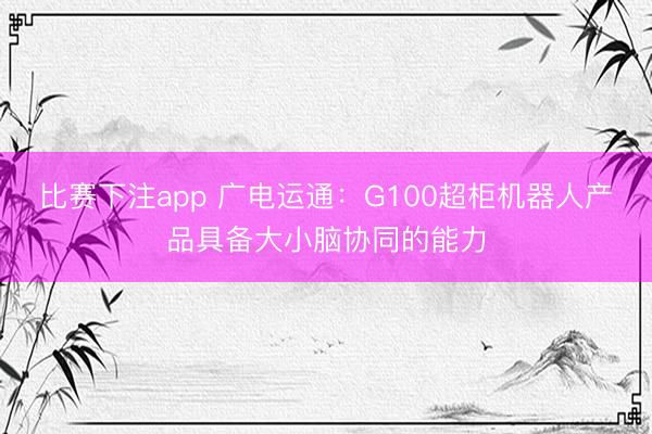 比赛下注app 广电运通：G100超柜机器人产品具备大小脑协同的能力