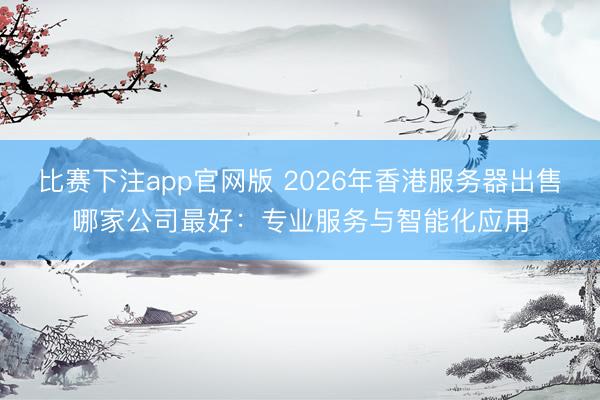 比赛下注app官网版 2026年香港服务器出售哪家公司最好：专业服务与智能化应用