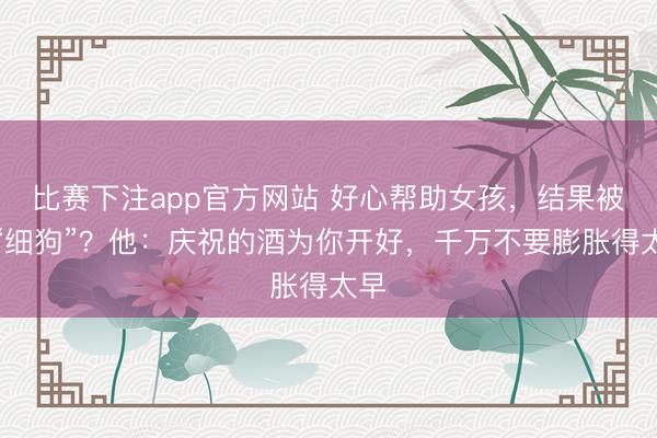 比赛下注app官方网站 好心帮助女孩，结果被骂“细狗”？他：庆祝的酒为你开好，千万不要膨胀得太早