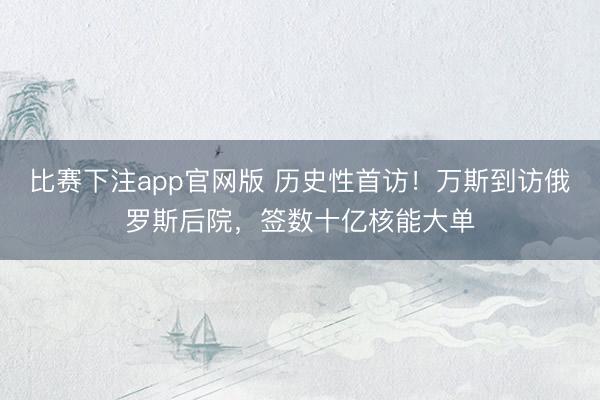 比赛下注app官网版 历史性首访!万斯到访俄罗斯后院,签数十亿核能大单