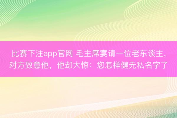 比赛下注app官网 毛主席宴请一位老东谈主，对方致意他，他却大惊：您怎样健无私名字了