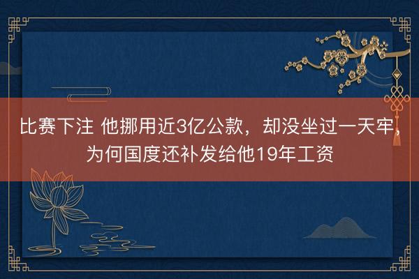 比赛下注 他挪用近3亿公款，却没坐过一天牢，为何国度还补发给他19年工资
