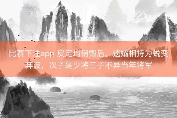 比赛下注app 皮定均销毁后，遗孀相持为蜕变奔波，次子是少将三子不异当年将军
