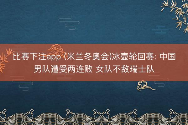 比赛下注app (米兰冬奥会)冰壶轮回赛: 中国男队遭受两连败 女队不敌瑞士队