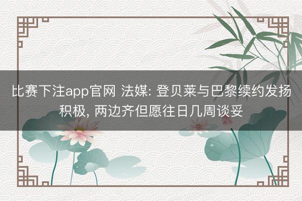 比赛下注app官网 法媒: 登贝莱与巴黎续约发扬积极, 两边齐但愿往日几周谈妥