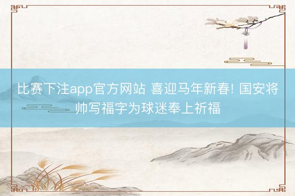 比赛下注app官方网站 喜迎马年新春! 国安将帅写福字为球迷奉上祈福