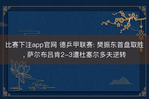 比赛下注app官网 德乒甲联赛: 樊振东首盘取胜, 萨尔布吕肯2-3遭杜塞尔多夫逆转