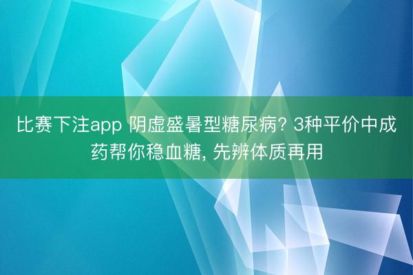 比赛下注app 阴虚盛暑型糖尿病? 3种平价中成药帮你稳血糖, 先辨体质再用