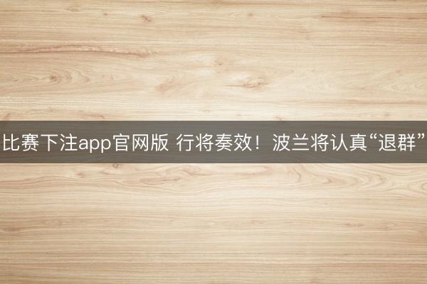 比赛下注app官网版 行将奏效！波兰将认真“退群”