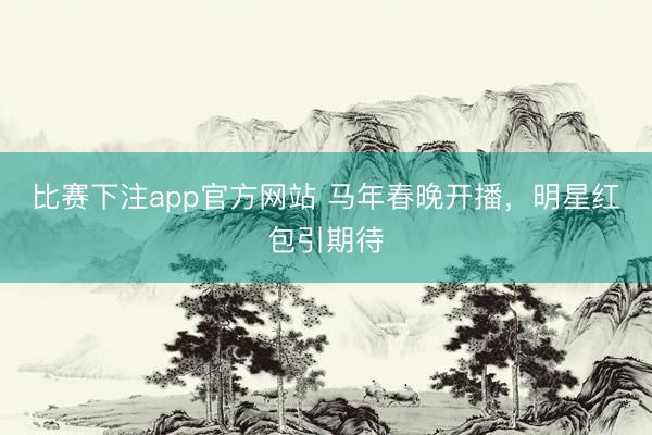 比赛下注app官方网站 马年春晚开播，明星红包引期待