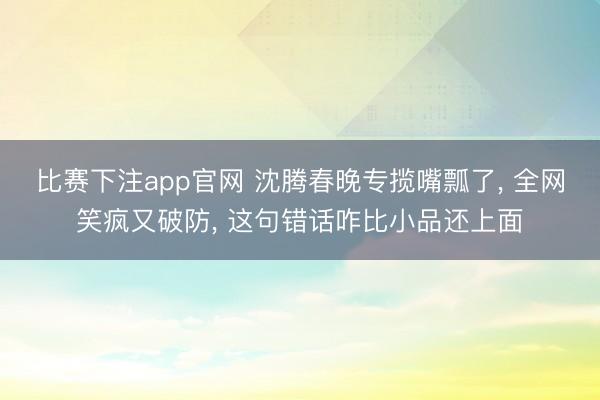 比赛下注app官网 沈腾春晚专揽嘴瓢了, 全网笑疯又破防, 这句错话咋比小品还上面