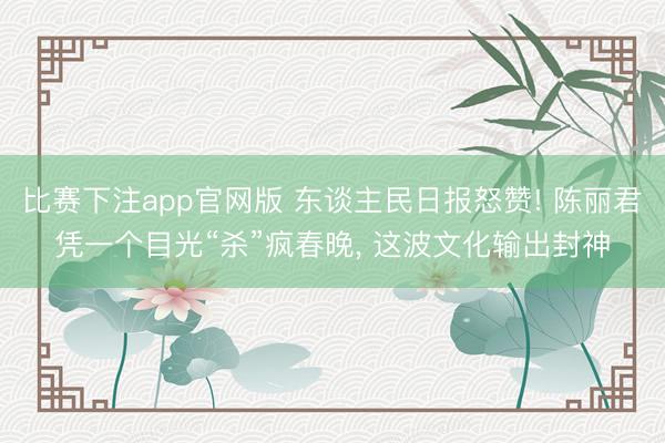 比赛下注app官网版 东谈主民日报怒赞! 陈丽君凭一个目光“杀”疯春晚, 这波文化输出封神