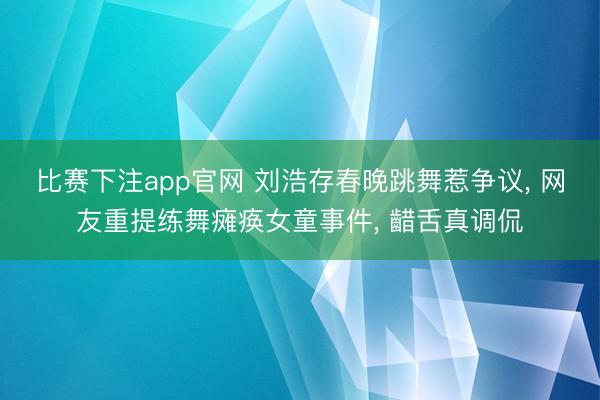 比赛下注app官网 刘浩存春晚跳舞惹争议, 网友重提练舞瘫痪女童事件, 齰舌真调侃