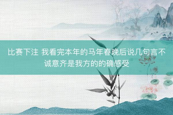 比赛下注 我看完本年的马年春晚后说几句言不诚意齐是我方的的确感受
