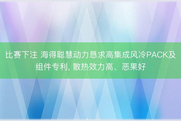 比赛下注 海得聪慧动力恳求高集成风冷PACK及组件专利, 散热效力高、恶果好