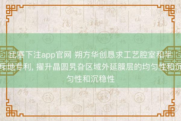 比赛下注app官网 朔方华创恳求工艺腔室和半导体斥地专利, 擢升晶圆旯旮区域外延膜层的均匀性和沉稳性