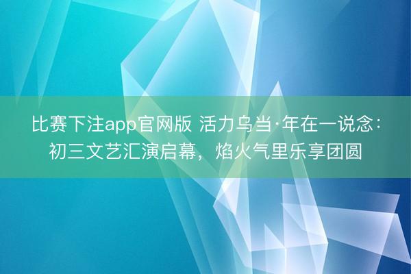 比赛下注app官网版 活力乌当·年在一说念：初三文艺汇演启幕，焰火气里乐享团圆