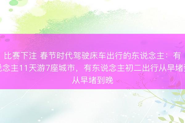 比赛下注 春节时代驾驶床车出行的东说念主：有东说念主11天游7座城市，有东说念主初二出行从早堵到晚