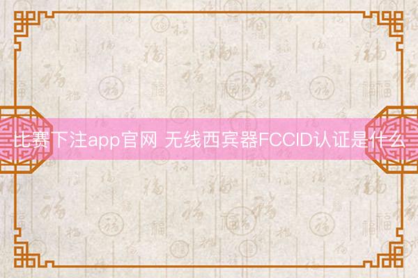 比赛下注app官网 无线西宾器FCCID认证是什么