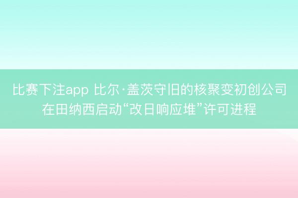 比赛下注app 比尔·盖茨守旧的核聚变初创公司在田纳西启动“改日响应堆”许可进程